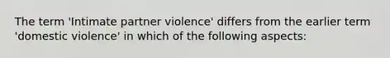 The term 'Intimate partner violence' differs from the earlier term 'domestic violence' in which of the following aspects: