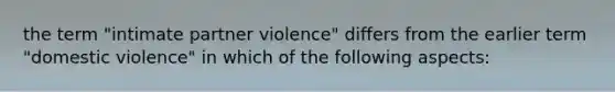 the term "intimate partner violence" differs from the earlier term "domestic violence" in which of the following aspects: