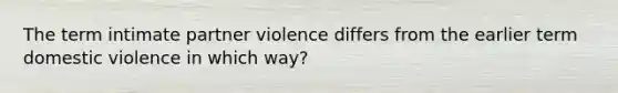 The term intimate partner violence differs from the earlier term domestic violence in which way?