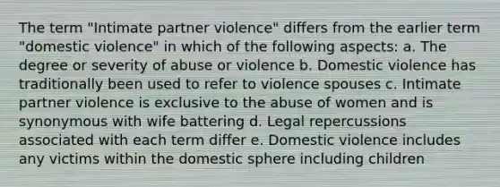 The term "Intimate partner violence" differs from the earlier term "domestic violence" in which of the following aspects: a. The degree or severity of abuse or violence b. Domestic violence has traditionally been used to refer to violence spouses c. Intimate partner violence is exclusive to the abuse of women and is synonymous with wife battering d. Legal repercussions associated with each term differ e. Domestic violence includes any victims within the domestic sphere including children