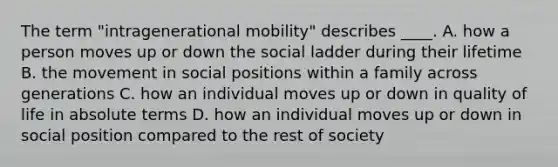 The term "intragenerational mobility" describes ____. A. how a person moves up or down the social ladder during their lifetime B. the movement in social positions within a family across generations C. how an individual moves up or down in quality of life in absolute terms D. how an individual moves up or down in social position compared to the rest of society