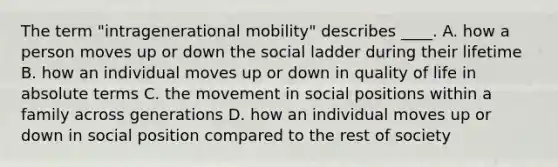 The term "intragenerational mobility" describes ____. A. how a person moves up or down the social ladder during their lifetime B. how an individual moves up or down in quality of life in absolute terms C. the movement in social positions within a family across generations D. how an individual moves up or down in social position compared to the rest of society