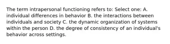 The term intrapersonal functioning refers to: Select one: A. individual differences in behavior B. the interactions between individuals and society C. the dynamic organization of systems within the person D. the degree of consistency of an individual's behavior across settings.