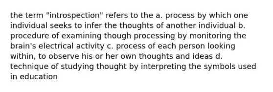 the term "introspection" refers to the a. process by which one individual seeks to infer the thoughts of another individual b. procedure of examining though processing by monitoring the brain's electrical activity c. process of each person looking within, to observe his or her own thoughts and ideas d. technique of studying thought by interpreting the symbols used in education