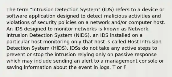 The term "Intrusion Detection System" (IDS) refers to a device or software application designed to detect malicious activities and violations of security policies on a network and/or computer host. An IDS designed to monitor networks is known as Network Intrusion Detection System (NIDS), an IDS installed on a particular host monitoring only that host is called Host Intrusion Detection System (HIDS). IDSs do not take any active steps to prevent or stop the intrusion relying only on passive response which may include sending an alert to a management console or saving information about the event in logs. T or F