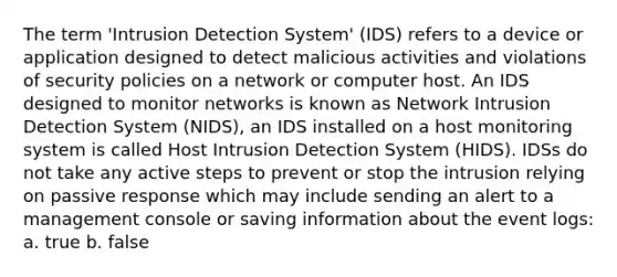 The term 'Intrusion Detection System' (IDS) refers to a device or application designed to detect malicious activities and violations of security policies on a network or computer host. An IDS designed to monitor networks is known as Network Intrusion Detection System (NIDS), an IDS installed on a host monitoring system is called Host Intrusion Detection System (HIDS). IDSs do not take any active steps to prevent or stop the intrusion relying on passive response which may include sending an alert to a management console or saving information about the event logs: a. true b. false