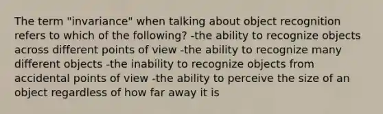 The term "invariance" when talking about object recognition refers to which of the following? -the ability to recognize objects across different points of view -the ability to recognize many different objects -the inability to recognize objects from accidental points of view -the ability to perceive the size of an object regardless of how far away it is