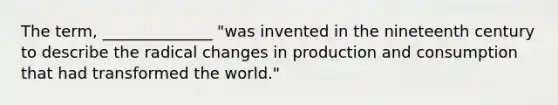 The term, ______________ "was invented in the nineteenth century to describe the radical changes in production and consumption that had transformed the world."