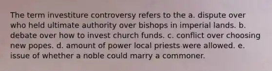 The term investiture controversy refers to the a. dispute over who held ultimate authority over bishops in imperial lands. b. debate over how to invest church funds. c. conflict over choosing new popes. d. amount of power local priests were allowed. e. issue of whether a noble could marry a commoner.