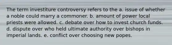 The term investiture controversy refers to the a. issue of whether a noble could marry a commoner. b. amount of power local priests were allowed. c. debate over how to invest church funds. d. dispute over who held ultimate authority over bishops in imperial lands. e. conflict over choosing new popes.