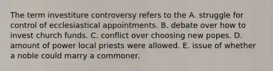 The term investiture controversy refers to the A. struggle for control of ecclesiastical appointments. B. debate over how to invest church funds. C. conflict over choosing new popes. D. amount of power local priests were allowed. E. issue of whether a noble could marry a commoner.