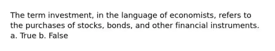 The term investment, in the language of economists, refers to the purchases of stocks, bonds, and other financial instruments. a. True b. False