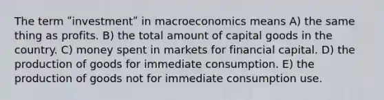 The term ʺinvestmentʺ in macroeconomics means A) the same thing as profits. B) the total amount of capital goods in the country. C) money spent in markets for financial capital. D) the production of goods for immediate consumption. E) the production of goods not for immediate consumption use.