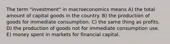 The term "investment" in macroeconomics means A) the total amount of capital goods in the country. B) the <a href='https://www.questionai.com/knowledge/ks8soMnieU-production-of-goods' class='anchor-knowledge'>production of goods</a> for immediate consumption. C) the same thing as profits. D) the production of goods not for immediate consumption use. E) money spent in markets for financial capital.