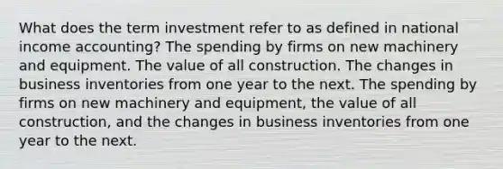 What does the term investment refer to as defined in national income accounting? The spending by firms on new machinery and equipment. The value of all construction. The changes in business inventories from one year to the next. The spending by firms on new machinery and equipment, the value of all construction, and the changes in business inventories from one year to the next.