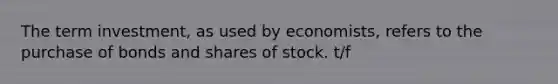 The term investment​, as used by​ economists, refers to the purchase of bonds and shares of stock. t/f