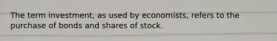 The term investment, as used by economists, refers to the purchase of bonds and shares of stock.