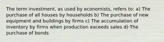 The term investment, as used by economists, refers to: a) The purchase of all houses by households b) The purchase of new equipment and buildings by firms c) The accumulation of inventory by firms when production exceeds sales d) The purchase of bonds