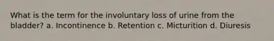What is the term for the involuntary loss of urine from the bladder? a. Incontinence b. Retention c. Micturition d. Diuresis
