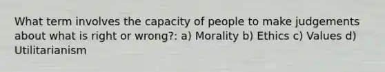 What term involves the capacity of people to make judgements about what is right or wrong?: a) Morality b) Ethics c) Values d) Utilitarianism