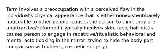 Term Involves a preoccupation with a perceived flaw in the individual's physical appearance that is either nonexistent/barely noticeable to other people -causes the person to think they are unattractive/deformed (typically involves skin, face, hair etc) -causes person to engage in repetitive/ritualistic behavioral and mental acts (looking in the mirror, trying to hide the body part, comparison with others, cosmetic surgery)