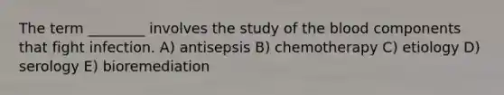 The term ________ involves the study of the blood components that fight infection. A) antisepsis B) chemotherapy C) etiology D) serology E) bioremediation