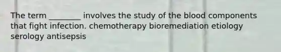 The term ________ involves the study of the blood components that fight infection. chemotherapy bioremediation etiology serology antisepsis