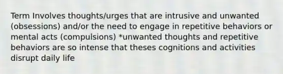 Term Involves thoughts/urges that are intrusive and unwanted (obsessions) and/or the need to engage in repetitive behaviors or mental acts (compulsions) *unwanted thoughts and repetitive behaviors are so intense that theses cognitions and activities disrupt daily life