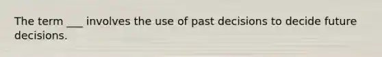 The term ___ involves the use of past decisions to decide future decisions.