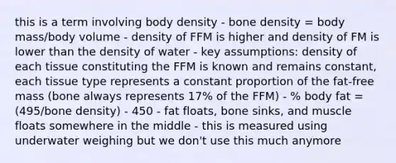 this is a term involving body density - bone density = body mass/body volume - density of FFM is higher and density of FM is lower than the density of water - key assumptions: density of each tissue constituting the FFM is known and remains constant, each tissue type represents a constant proportion of the fat-free mass (bone always represents 17% of the FFM) - % body fat = (495/bone density) - 450 - fat floats, bone sinks, and muscle floats somewhere in the middle - this is measured using underwater weighing but we don't use this much anymore