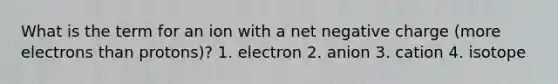 What is the term for an ion with a net negative charge (more electrons than protons)? 1. electron 2. anion 3. cation 4. isotope