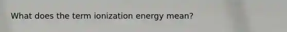 What does the term ionization energy mean?