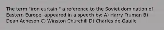 The term "iron curtain," a reference to the Soviet domination of Eastern Europe, appeared in a speech by: A) Harry Truman B) Dean Acheson C) Winston Churchill D) Charles de Gaulle