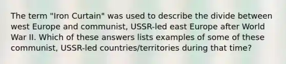 The term "Iron Curtain" was used to describe the divide between west Europe and communist, USSR-led east Europe after World War II. Which of these answers lists examples of some of these communist, USSR-led countries/territories during that time?