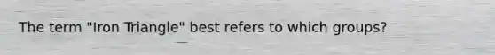 The term "Iron Triangle" best refers to which groups?