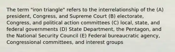 The term "iron triangle" refers to the interrelationship of the (A) president, Congress, and Supreme Court (B) electorate, Congress, and political action committees (C) local, state, and federal governments (D) State Department, the Pentagon, and the National Security Council (E) Federal bureaucratic agency, Congressional committees, and interest groups