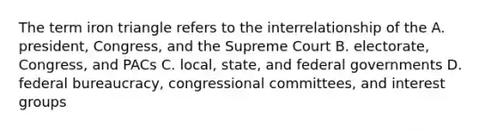 The term iron triangle refers to the interrelationship of the A. president, Congress, and the Supreme Court B. electorate, Congress, and PACs C. local, state, and federal governments D. federal bureaucracy, congressional committees, and interest groups