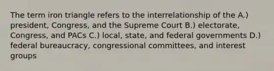 The term iron triangle refers to the interrelationship of the A.) president, Congress, and the Supreme Court B.) electorate, Congress, and PACs C.) local, state, and federal governments D.) federal bureaucracy, congressional committees, and interest groups