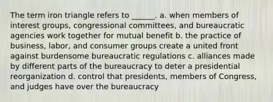 The term iron triangle refers to ______. a. when members of interest groups, congressional committees, and bureaucratic agencies work together for mutual benefit b. the practice of business, labor, and consumer groups create a united front against burdensome bureaucratic regulations c. alliances made by different parts of the bureaucracy to deter a presidential reorganization d. control that presidents, members of Congress, and judges have over the bureaucracy