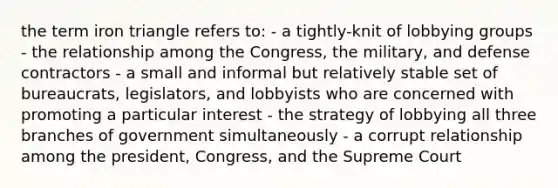 the term iron triangle refers to: - a tightly-knit of lobbying groups - the relationship among the Congress, the military, and defense contractors - a small and informal but relatively stable set of bureaucrats, legislators, and lobbyists who are concerned with promoting a particular interest - the strategy of lobbying all three branches of government simultaneously - a corrupt relationship among the president, Congress, and the Supreme Court