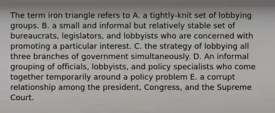 The term iron triangle refers to A. a tightly-knit set of lobbying groups. B. a small and informal but relatively stable set of bureaucrats, legislators, and lobbyists who are concerned with promoting a particular interest. C. the strategy of lobbying all three branches of government simultaneously. D. An informal grouping of officials, lobbyists, and policy specialists who come together temporarily around a policy problem E. a corrupt relationship among the president, Congress, and the Supreme Court.