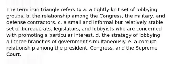 The term iron triangle refers to a. a tightly-knit set of lobbying groups. b. the relationship among the Congress, the military, and defense contractors. c. a small and informal but relatively stable set of bureaucrats, legislators, and lobbyists who are concerned with promoting a particular interest. d. the strategy of lobbying all three branches of government simultaneously. e. a corrupt relationship among the president, Congress, and the Supreme Court.