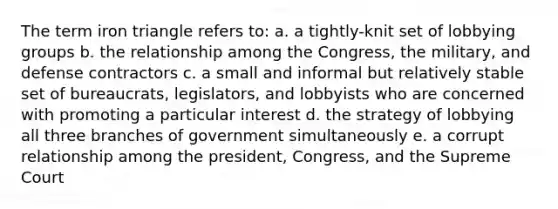 The term iron triangle refers to: a. a tightly-knit set of lobbying groups b. the relationship among the Congress, the military, and defense contractors c. a small and informal but relatively stable set of bureaucrats, legislators, and lobbyists who are concerned with promoting a particular interest d. the strategy of lobbying all three branches of government simultaneously e. a corrupt relationship among the president, Congress, and the Supreme Court