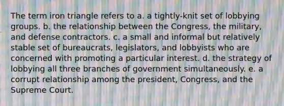 The term iron triangle refers to a. a tightly-knit set of lobbying groups. b. the relationship between the Congress, the military, and defense contractors. c. a small and informal but relatively stable set of bureaucrats, legislators, and lobbyists who are concerned with promoting a particular interest. d. the strategy of lobbying all three branches of government simultaneously. e. a corrupt relationship among the president, Congress, and the Supreme Court.