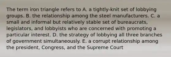 The term iron triangle refers to A. a tightly-knit set of lobbying groups. B. the relationship among the steel manufacturers. C. a small and informal but relatively stable set of bureaucrats, legislators, and lobbyists who are concerned with promoting a particular interest. D. the strategy of lobbying all three branches of government simultaneously. E. a corrupt relationship among the president, Congress, and the Supreme Court