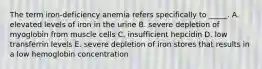 The term iron-deficiency anemia refers specifically to _____. A. elevated levels of iron in the urine B. severe depletion of myoglobin from muscle cells C. insufficient hepcidin D. low transferrin levels E. severe depletion of iron stores that results in a low hemoglobin concentration