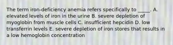 The term iron-deficiency anemia refers specifically to _____. A. elevated levels of iron in the urine B. severe depletion of myoglobin from muscle cells C. insufficient hepcidin D. low transferrin levels E. severe depletion of iron stores that results in a low hemoglobin concentration