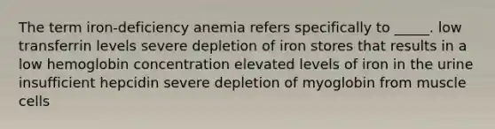 The term iron-deficiency anemia refers specifically to _____. low transferrin levels severe depletion of iron stores that results in a low hemoglobin concentration elevated levels of iron in the urine insufficient hepcidin severe depletion of myoglobin from muscle cells