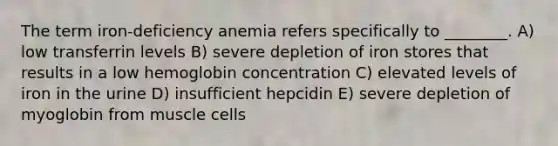 The term iron-deficiency anemia refers specifically to ________. A) low transferrin levels B) severe depletion of iron stores that results in a low hemoglobin concentration C) elevated levels of iron in the urine D) insufficient hepcidin E) severe depletion of myoglobin from muscle cells