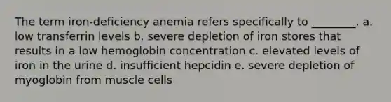 The term iron-deficiency anemia refers specifically to ________. a. low transferrin levels b. severe depletion of iron stores that results in a low hemoglobin concentration c. elevated levels of iron in the urine d. insufficient hepcidin e. severe depletion of myoglobin from muscle cells